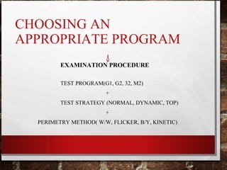 CHOOSING AN
APPROPRIATE PROGRAM
EXAMINATION PROCEDURE
TEST PROGRAM(G1, G2, 32, M2)
+
TEST STRATEGY (NORMAL, DYNAMIC, TOP)
+
PERIMETRY METHOD( W/W, FLICKER, B/Y, KINETIC)
 