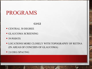 PROGRAMS
G1/G2
• CENTRAL 30 DEGREE
• GLAUCOMA SCREENING
• 59 POINTS
• LOCATIONS MORE CLOSELY WITH TOPOGRAPHY OF RETINA
(IN AREAS OF CONCERN OF GLAUCOMA)
• 2.8 DEG SPACING
 