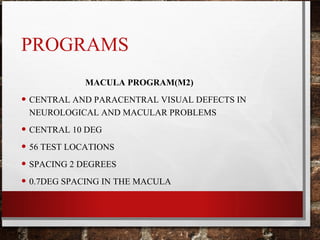 PROGRAMS
MACULA PROGRAM(M2)
• CENTRAL AND PARACENTRAL VISUAL DEFECTS IN
NEUROLOGICAL AND MACULAR PROBLEMS
• CENTRAL 10 DEG
• 56 TEST LOCATIONS
• SPACING 2 DEGREES
• 0.7DEG SPACING IN THE MACULA
 