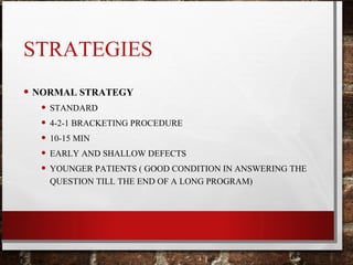 STRATEGIES
• NORMAL STRATEGY
• STANDARD
• 4-2-1 BRACKETING PROCEDURE
• 10-15 MIN
• EARLY AND SHALLOW DEFECTS
• YOUNGER PATIENTS ( GOOD CONDITION IN ANSWERING THE
QUESTION TILL THE END OF A LONG PROGRAM)
 