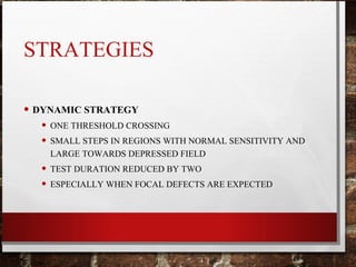 STRATEGIES
• DYNAMIC STRATEGY
• ONE THRESHOLD CROSSING
• SMALL STEPS IN REGIONS WITH NORMAL SENSITIVITY AND
LARGE TOWARDS DEPRESSED FIELD
• TEST DURATION REDUCED BY TWO
• ESPECIALLY WHEN FOCAL DEFECTS ARE EXPECTED
 
