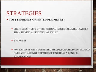 STRATEGIES
• TOP ( TENDENCY ORIENTED PERIMETRY)
• LIGHT SENSITIVITY OF THE RETINAL IS INTERRELATED RATHER
THAN HAVING AN INDIVIDUAL VALUE
• 2 MINUTES
• FOR PATIENTS WITH DEPRESSED FIELDS, FOR CHILDREN, ELDERLY
ONES WHO ARE NOT CAPABLE OF FINISHING A LONGER
EXAMINATION
 