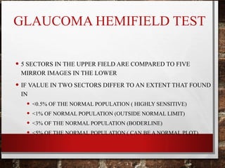 GLAUCOMA HEMIFIELD TEST
• 5 SECTORS IN THE UPPER FIELD ARE COMPARED TO FIVE
MIRROR IMAGES IN THE LOWER
• IF VALUE IN TWO SECTORS DIFFER TO AN EXTENT THAT FOUND
IN
• <0.5% OF THE NORMAL POPULATION ( HIGHLY SENSITIVE)
• <1% OF NORMAL POPULATION (OUTSIDE NORMAL LIMIT)
• <3% OF THE NORMAL POPULATION (BODERLINE)
• <5% OF THE NORMAL POPULATION ( CAN BE A NORMAL PLOT)
 