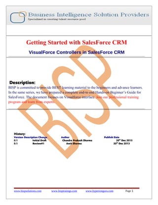 Getting Started with SalesForce CRM
VisualForce Controllers in SalesForce CRM

Description:
BISP is committed to provide BEST learning material to the beginners and advance learners.
In the same series, we have prepared a complete end-to end Hands-on Beginner’s Guide for
SalesForce. The document focuses on Visualforce interface. Join our professional training
program and learn from experts.

History:
Version Description Change
0.1
Initial Draft
0.1
Review#1

www.bispsolutions.com

Author
Chandra Prakash Sharma
Amit Sharma

www.bisptrainigs.com

Publish Date
20th Dec 2013
20th Dec 2013

www.hyperionguru.com

Page 1

 