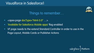Visualforce in Salesforce1
§  <apex:page docType="html-5.0" …>
§  ‘Available for Salesforce Mobile apps’ flag enabled
§  VF page needs to the extend Standard Controller in order to use in the
Page Layout, Mobile Cards or Publisher Actions
Things to remember…
 