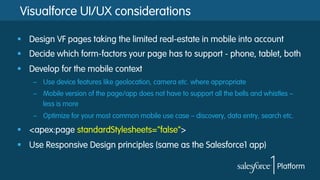 Visualforce UI/UX considerations
§  Design VF pages taking the limited real-estate in mobile into account
§  Decide which form-factors your page has to support - phone, tablet, both
§  Develop for the mobile context
–  Use device features like geolocation, camera etc. where appropriate
–  Mobile version of the page/app does not have to support all the bells and whistles –
less is more
–  Optimize for your most common mobile use case – discovery, data entry, search etc.
§  <apex:page standardStylesheets="false">
§  Use Responsive Design principles (same as the Salesforce1 app)
 