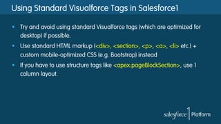 Using Standard Visualforce Tags in Salesforce1
§  Try and avoid using standard Visualforce tags (which are optimized for
desktop) if possible.
§  Use standard HTML markup (<div>, <section>, <p>, <a>, <li> etc.) +
custom mobile-optimized CSS (e.g. Bootstrap) instead
§  If you have to use structure tags like <apex:pageBlockSection>, use 1
column layout.
 