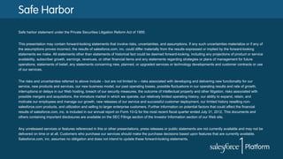 Safe Harbor
Safe harbor statement under the Private Securities Litigation Reform Act of 1995:
This presentation may contain forward-looking statements that involve risks, uncertainties, and assumptions. If any such uncertainties materialize or if any of
the assumptions proves incorrect, the results of salesforce.com, inc. could differ materially from the results expressed or implied by the forward-looking
statements we make. All statements other than statements of historical fact could be deemed forward-looking, including any projections of product or service
availability, subscriber growth, earnings, revenues, or other financial items and any statements regarding strategies or plans of management for future
operations, statements of belief, any statements concerning new, planned, or upgraded services or technology developments and customer contracts or use
of our services.
The risks and uncertainties referred to above include – but are not limited to – risks associated with developing and delivering new functionality for our
service, new products and services, our new business model, our past operating losses, possible fluctuations in our operating results and rate of growth,
interruptions or delays in our Web hosting, breach of our security measures, the outcome of intellectual property and other litigation, risks associated with
possible mergers and acquisitions, the immature market in which we operate, our relatively limited operating history, our ability to expand, retain, and
motivate our employees and manage our growth, new releases of our service and successful customer deployment, our limited history reselling non-
salesforce.com products, and utilization and selling to larger enterprise customers. Further information on potential factors that could affect the financial
results of salesforce.com, inc. is included in our annual report on Form 10-Q for the most recent fiscal quarter ended July 31, 2012. This documents and
others containing important disclosures are available on the SEC Filings section of the Investor Information section of our Web site.
Any unreleased services or features referenced in this or other presentations, press releases or public statements are not currently available and may not be
delivered on time or at all. Customers who purchase our services should make the purchase decisions based upon features that are currently available.
Salesforce.com, inc. assumes no obligation and does not intend to update these forward-looking statements.
 