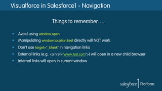 Visualforce in Salesforce1 - Navigation
§  Avoid using window.open
§  Manipulating window.location.href directly will NOT work
§  Don’t use target="_blank” in navigation links
§  External links (e.g. <a href=“www.test.com”>) will open in a new child browser
§  Internal links will open in current window
Things to remember….
 