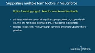Supporting multiple form factors in Visualforce
Option 1 (existing pages) : Refactor to make mobile-friendly
§  Minimize/eliminate use of VF tags like <apex:pageBlock>, <apex:detail>
etc. that are not mobile-optimized and/or supported in Salesforce1
§  Replace <apex:form> with JavaScript Remoting or Remote Objects where
possible
 