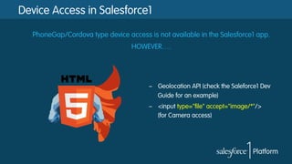 Device Access in Salesforce1
PhoneGap/Cordova type device access is not available in the Salesforce1 app.
HOWEVER….
–  Geolocation API (check the Saleforce1 Dev
Guide for an example)
–  <input type="file" accept="image/*"/>
(for Camera access)
 