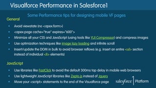 Visualforce Performance in Salesforce1
Some Performance tips for designing mobile VF pages
§  Avoid viewstate (no <apex:form>)
§  <apex:page cache="true" expires="600">
§  Minimize all your CSS and JavaScript (using tools like YUI Compressor) and compress images
§  Use optimization techniques like image lazy loading and infinite scroll
§  Insert/update the DOM in bulk to avoid browser reflows (e.g. insert an entire <ul> section
instead of individual <li> elements)
General
§  Use libraries like FastClick to avoid the default 300ms tap delay in mobile web browsers
§  Use lightweight JavaScript libraries like Zepto.js instead of Jquery
§  Move your <script> statements to the end of the Visualforce page
JavaScript
 