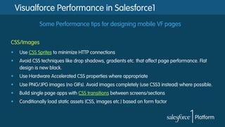 Visualforce Performance in Salesforce1
Some Performance tips for designing mobile VF pages
§  Use CSS Sprites to minimize HTTP connections
§  Avoid CSS techniques like drop shadows, gradients etc. that affect page performance. Flat
design is new black.
§  Use Hardware Accelerated CSS properties where appropriate
§  Use PNG/JPG images (no GIFs). Avoid images completely (use CSS3 instead) where possible.
§  Build single page apps with CSS transitions between screens/sections
§  Conditionally load static assets (CSS, images etc.) based on form factor
CSS/Images
 