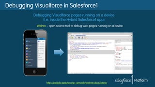 Debugging Visualforce pages running on a device
(i.e. inside the Hybrid Salesforce1 app)
http://people.apache.org/~pmuellr/weinre/docs/latest/
Debugging Visualforce in Salesforce1
Weinre – open source tool to debug web pages running on a device
 