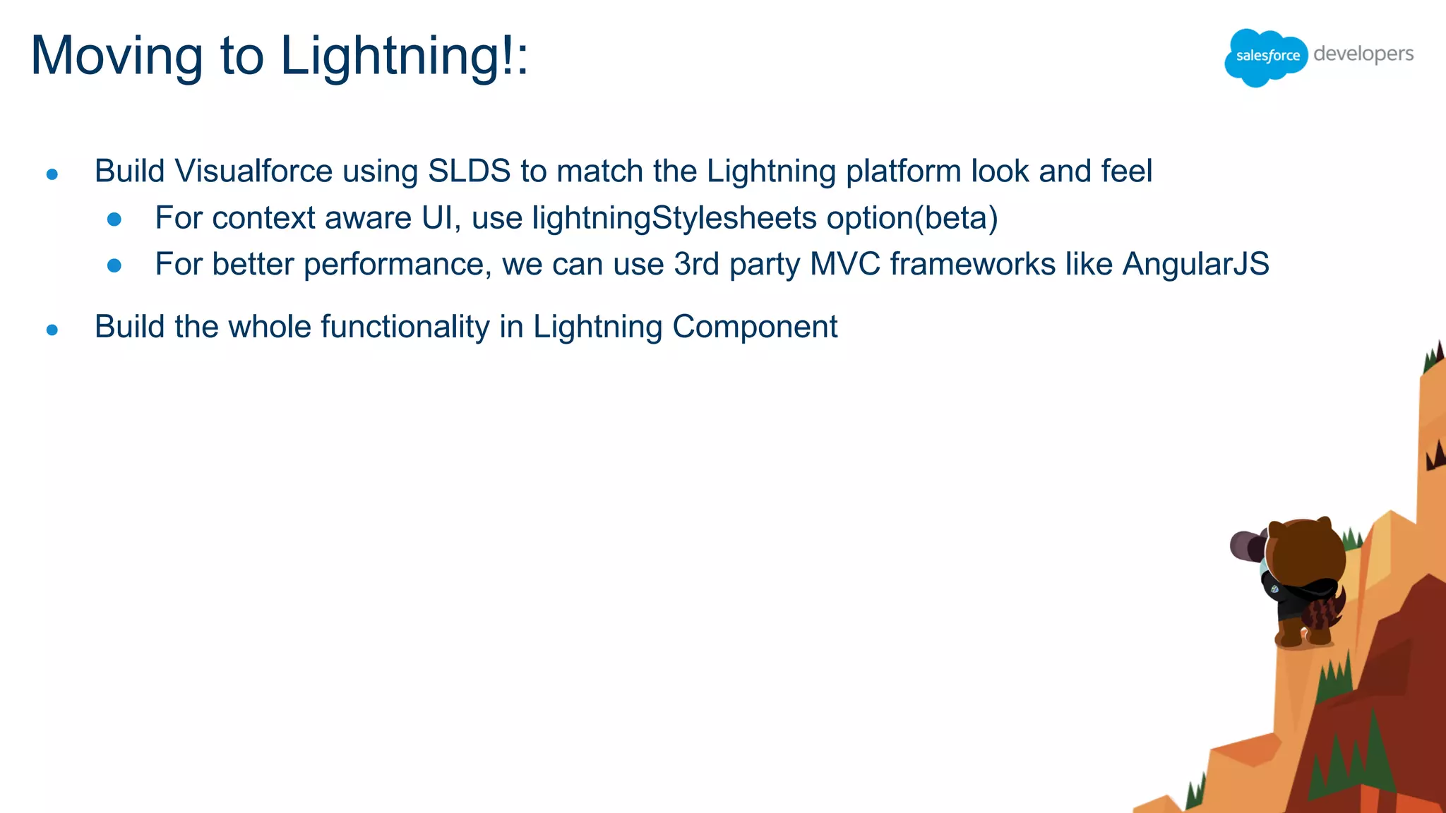 ● Build Visualforce using SLDS to match the Lightning platform look and feel
● For context aware UI, use lightningStylesheets option(beta)
● For better performance, we can use 3rd party MVC frameworks like AngularJS
● Build the whole functionality in Lightning Component
Moving to Lightning!:
 