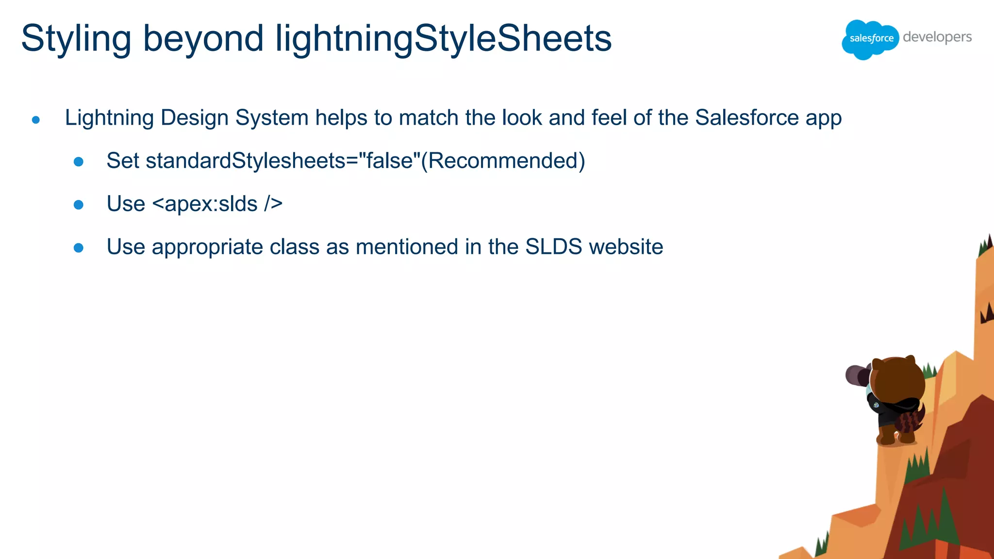 ● Lightning Design System helps to match the look and feel of the Salesforce app
● Set standardStylesheets="false"(Recommended)
● Use <apex:slds />
● Use appropriate class as mentioned in the SLDS website
Styling beyond lightningStyleSheets
 