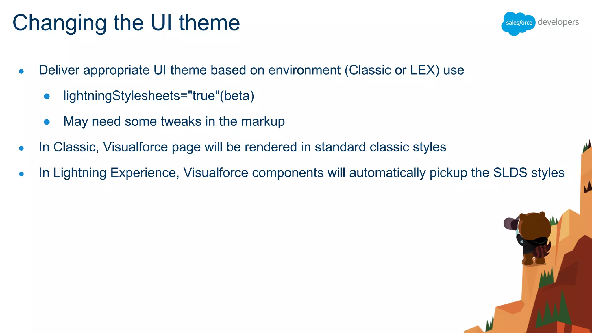 ● Deliver appropriate UI theme based on environment (Classic or LEX) use
● lightningStylesheets="true"(beta)
● May need some tweaks in the markup
● In Classic, Visualforce page will be rendered in standard classic styles
● In Lightning Experience, Visualforce components will automatically pickup the SLDS styles
Changing the UI theme
 