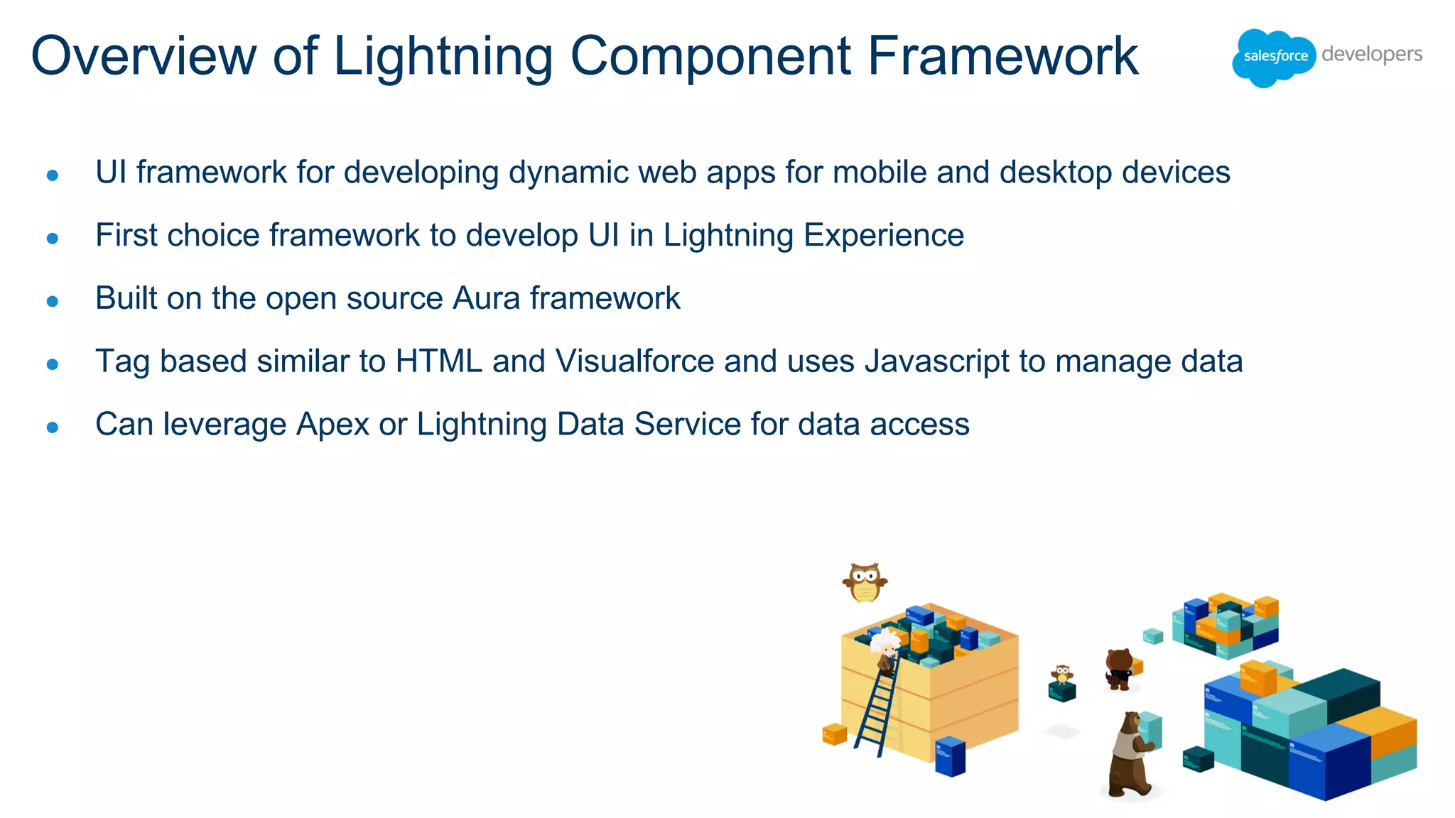 ● UI framework for developing dynamic web apps for mobile and desktop devices
● First choice framework to develop UI in Lightning Experience
● Built on the open source Aura framework
● Tag based similar to HTML and Visualforce and uses Javascript to manage data
● Can leverage Apex or Lightning Data Service for data access
Overview of Lightning Component Framework
 