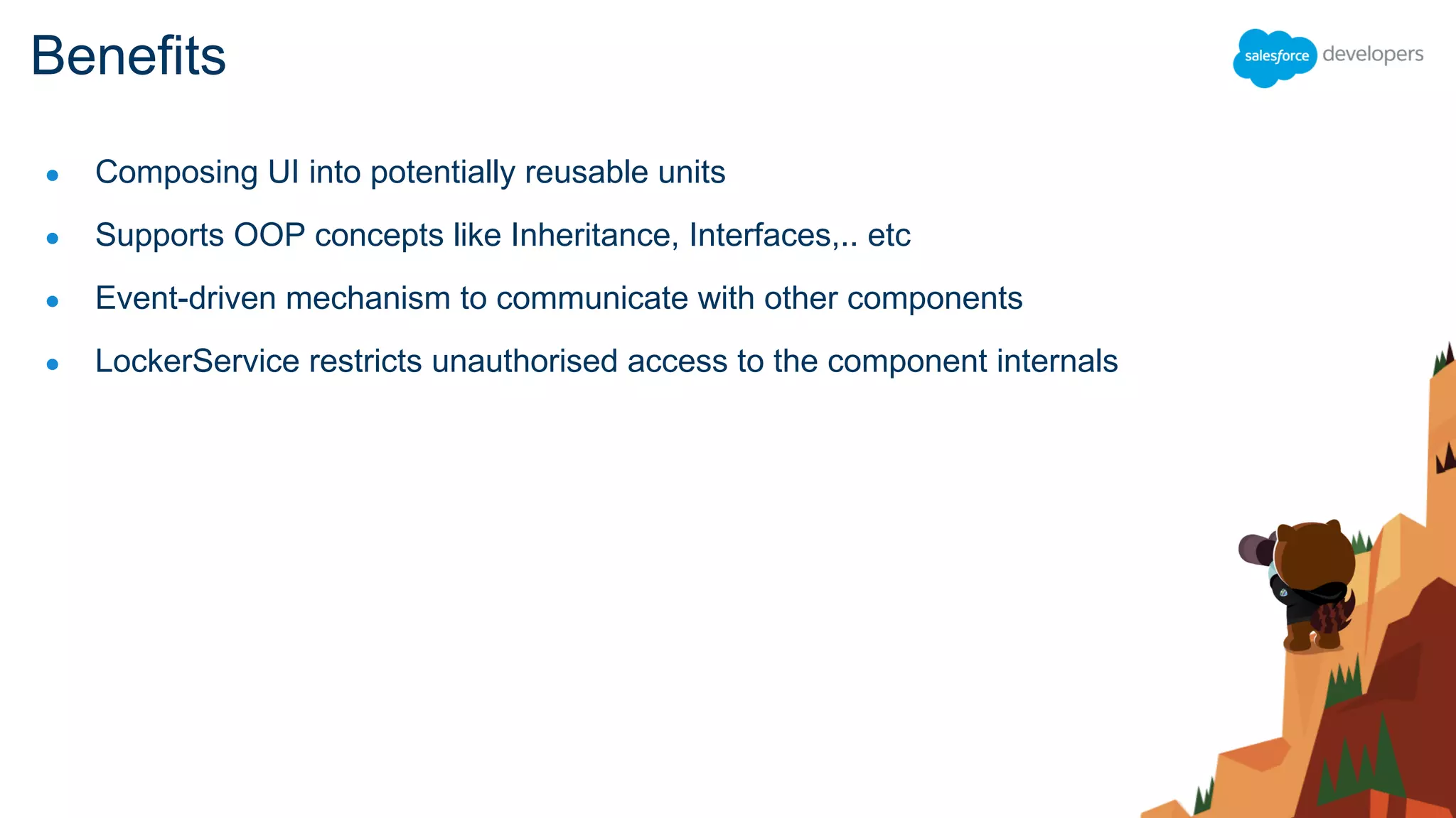 ● Composing UI into potentially reusable units
● Supports OOP concepts like Inheritance, Interfaces,.. etc
● Event-driven mechanism to communicate with other components
● LockerService restricts unauthorised access to the component internals
Benefits
 