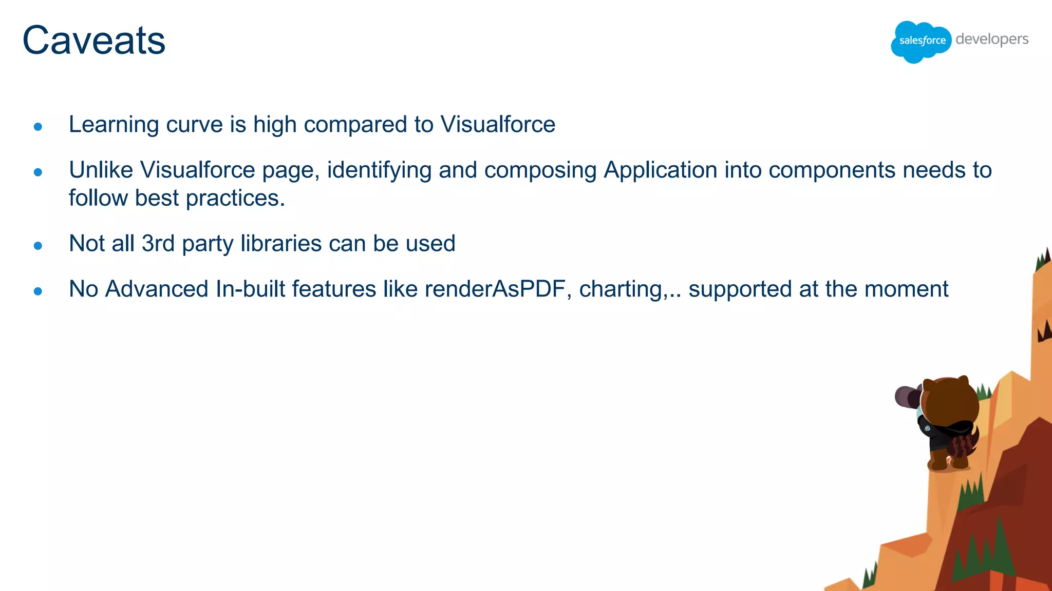 ● Learning curve is high compared to Visualforce
● Unlike Visualforce page, identifying and composing Application into components needs to
follow best practices.
● Not all 3rd party libraries can be used
● No Advanced In-built features like renderAsPDF, charting,.. supported at the moment
Caveats
 