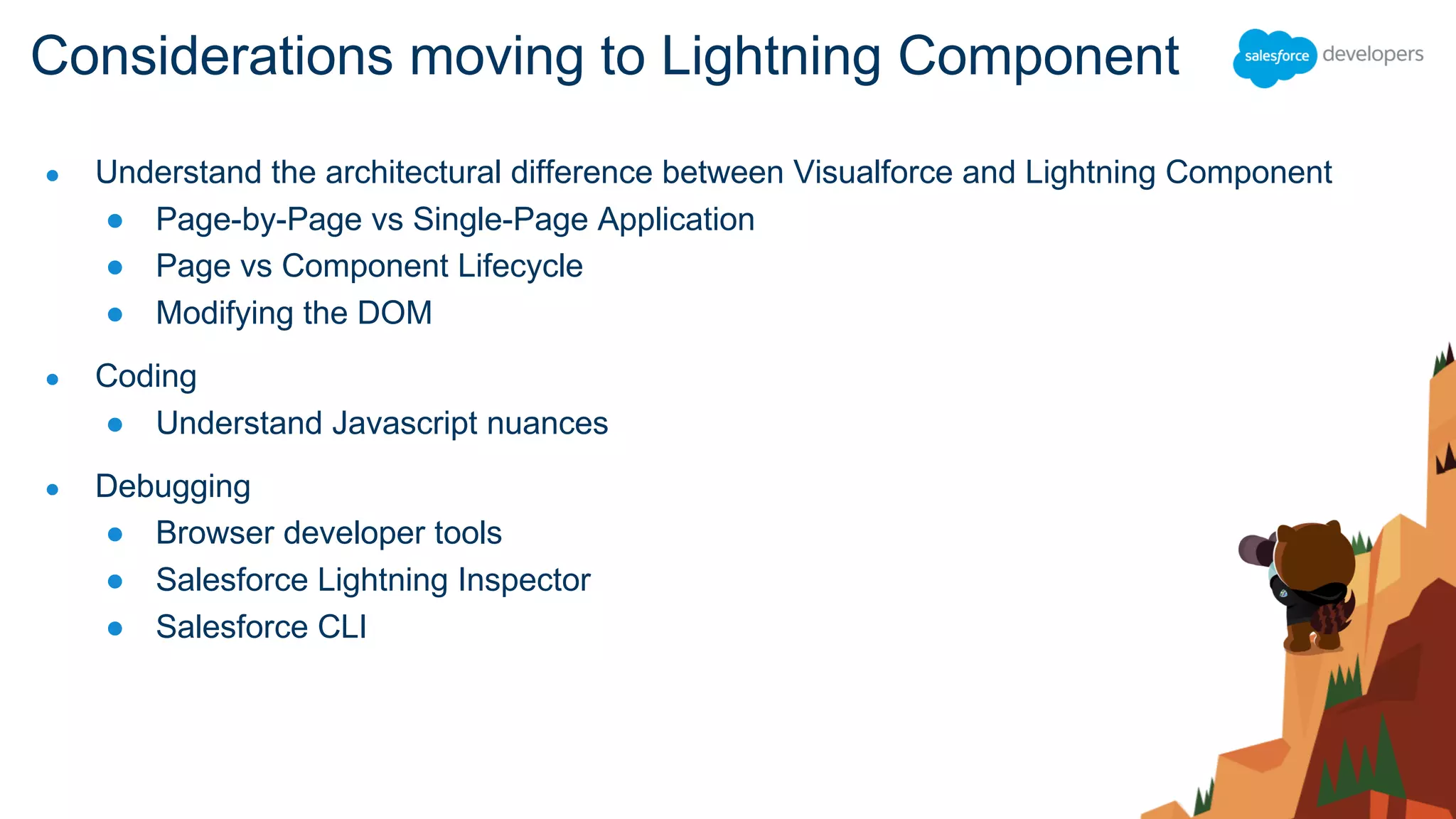 ● Understand the architectural difference between Visualforce and Lightning Component
● Page-by-Page vs Single-Page Application
● Page vs Component Lifecycle
● Modifying the DOM
● Coding
● Understand Javascript nuances
● Debugging
● Browser developer tools
● Salesforce Lightning Inspector
● Salesforce CLI
Considerations moving to Lightning Component
 