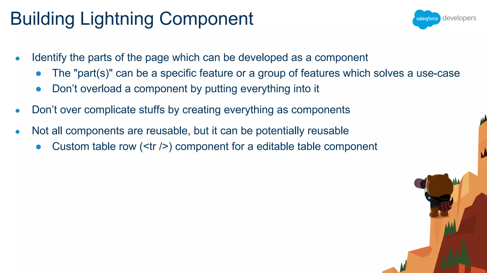 ● Identify the parts of the page which can be developed as a component
● The "part(s)" can be a specific feature or a group of features which solves a use-case
● Don’t overload a component by putting everything into it
● Don’t over complicate stuffs by creating everything as components
● Not all components are reusable, but it can be potentially reusable
● Custom table row (<tr />) component for a editable table component
Building Lightning Component
 
