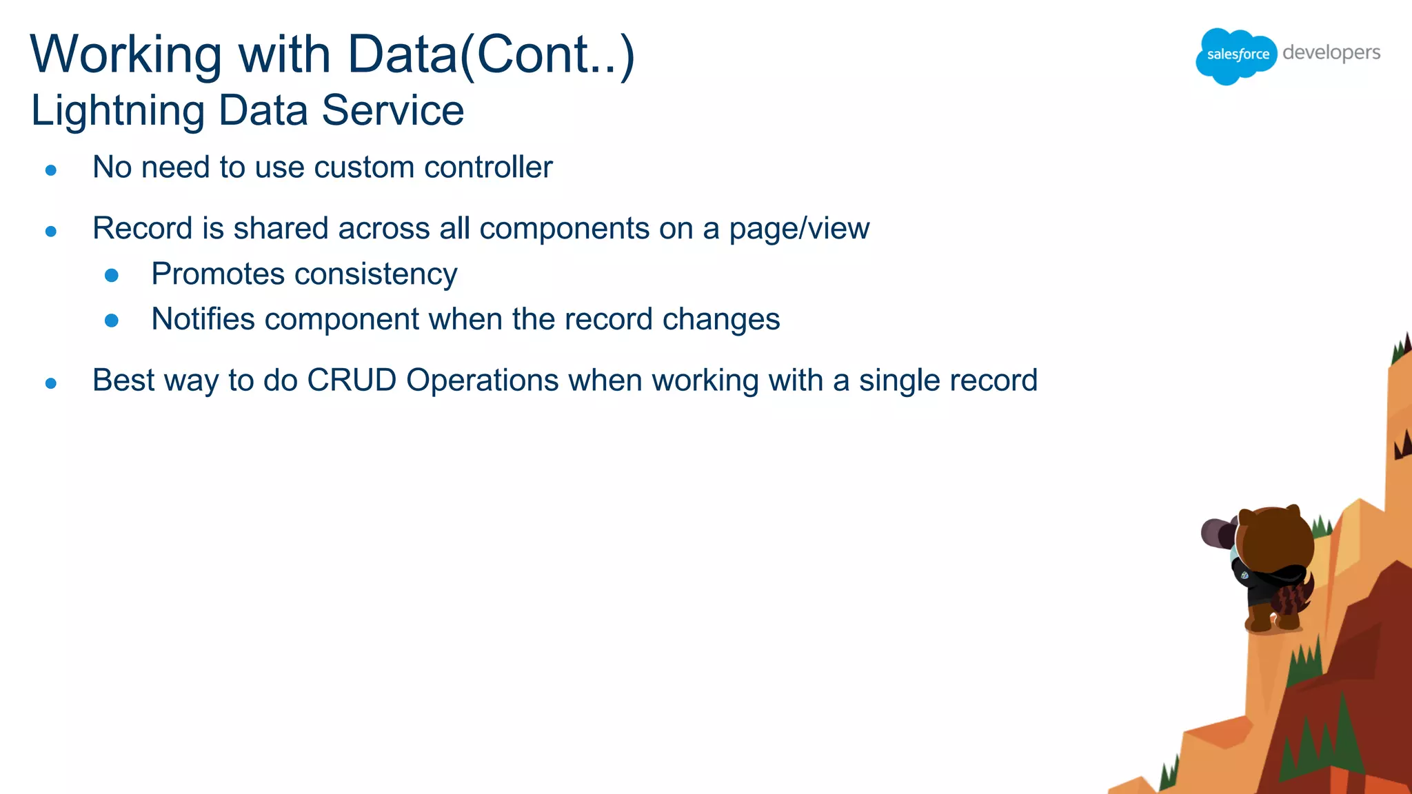 ● No need to use custom controller
● Record is shared across all components on a page/view
● Promotes consistency
● Notifies component when the record changes
● Best way to do CRUD Operations when working with a single record
Lightning Data Service
Working with Data(Cont..)
 