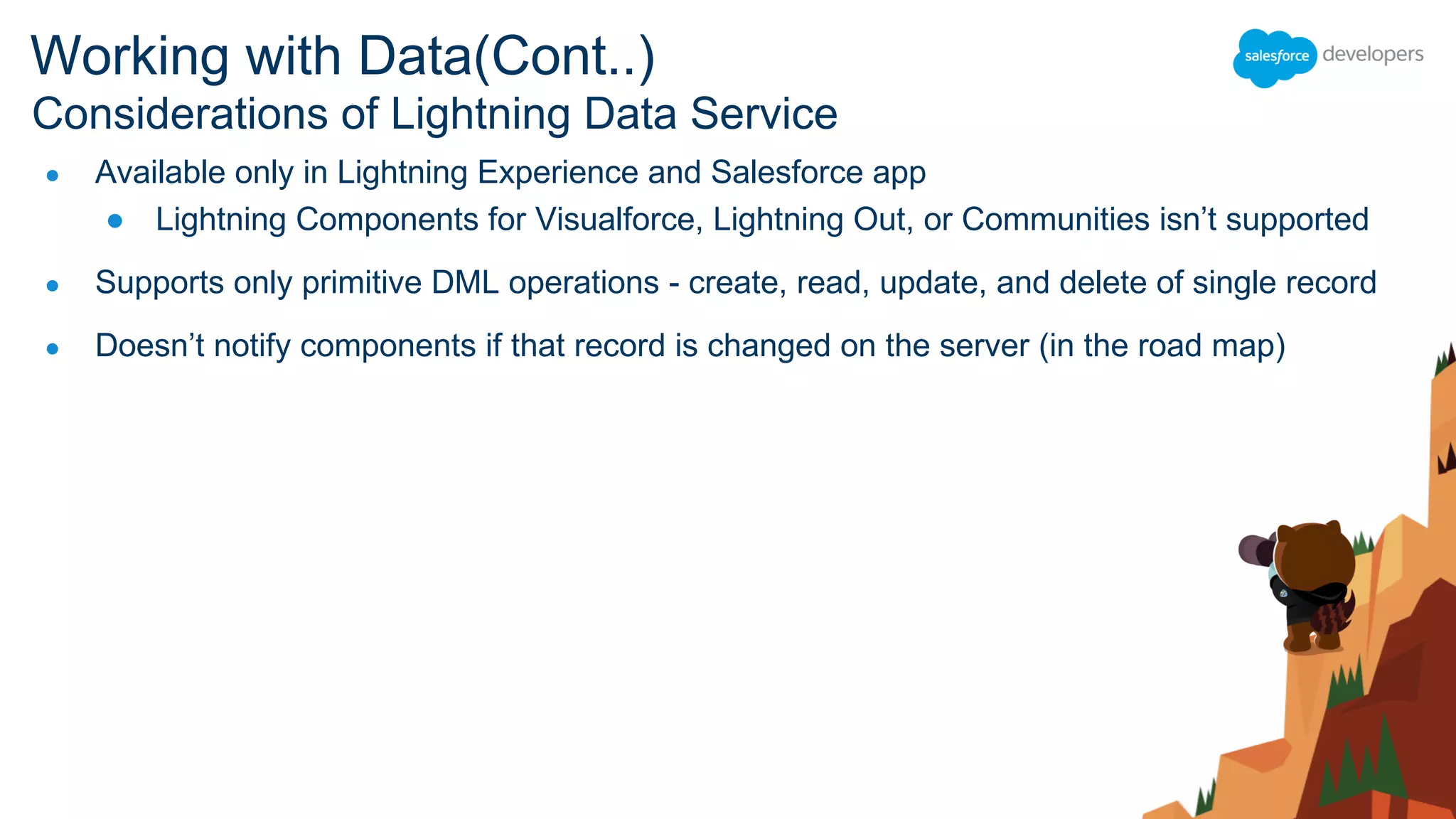 ● Available only in Lightning Experience and Salesforce app
● Lightning Components for Visualforce, Lightning Out, or Communities isn’t supported
● Supports only primitive DML operations - create, read, update, and delete of single record
● Doesn’t notify components if that record is changed on the server (in the road map)
Considerations of Lightning Data Service
Working with Data(Cont..)
 