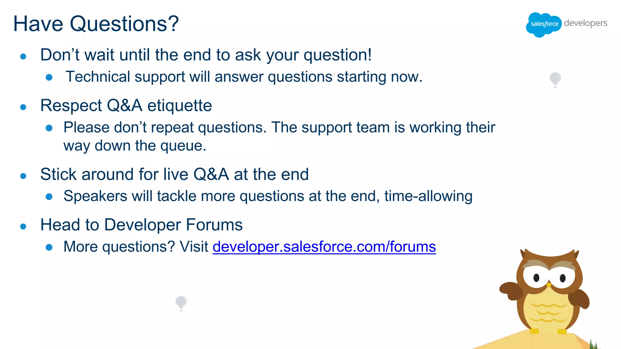 Have Questions?
● Don’t wait until the end to ask your question!
● Technical support will answer questions starting now.
● Respect Q&A etiquette
● Please don’t repeat questions. The support team is working their
way down the queue.
● Stick around for live Q&A at the end
● Speakers will tackle more questions at the end, time-allowing
● Head to Developer Forums
● More questions? Visit developer.salesforce.com/forums
 