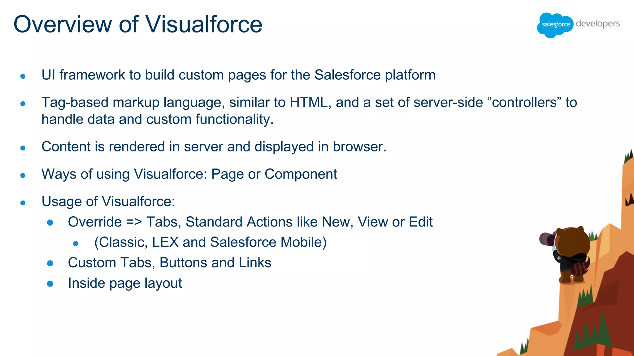 ● UI framework to build custom pages for the Salesforce platform
● Tag-based markup language, similar to HTML, and a set of server-side “controllers” to
handle data and custom functionality.
● Content is rendered in server and displayed in browser.
● Ways of using Visualforce: Page or Component
● Usage of Visualforce:
● Override => Tabs, Standard Actions like New, View or Edit
● (Classic, LEX and Salesforce Mobile)
● Custom Tabs, Buttons and Links
● Inside page layout
Overview of Visualforce
 