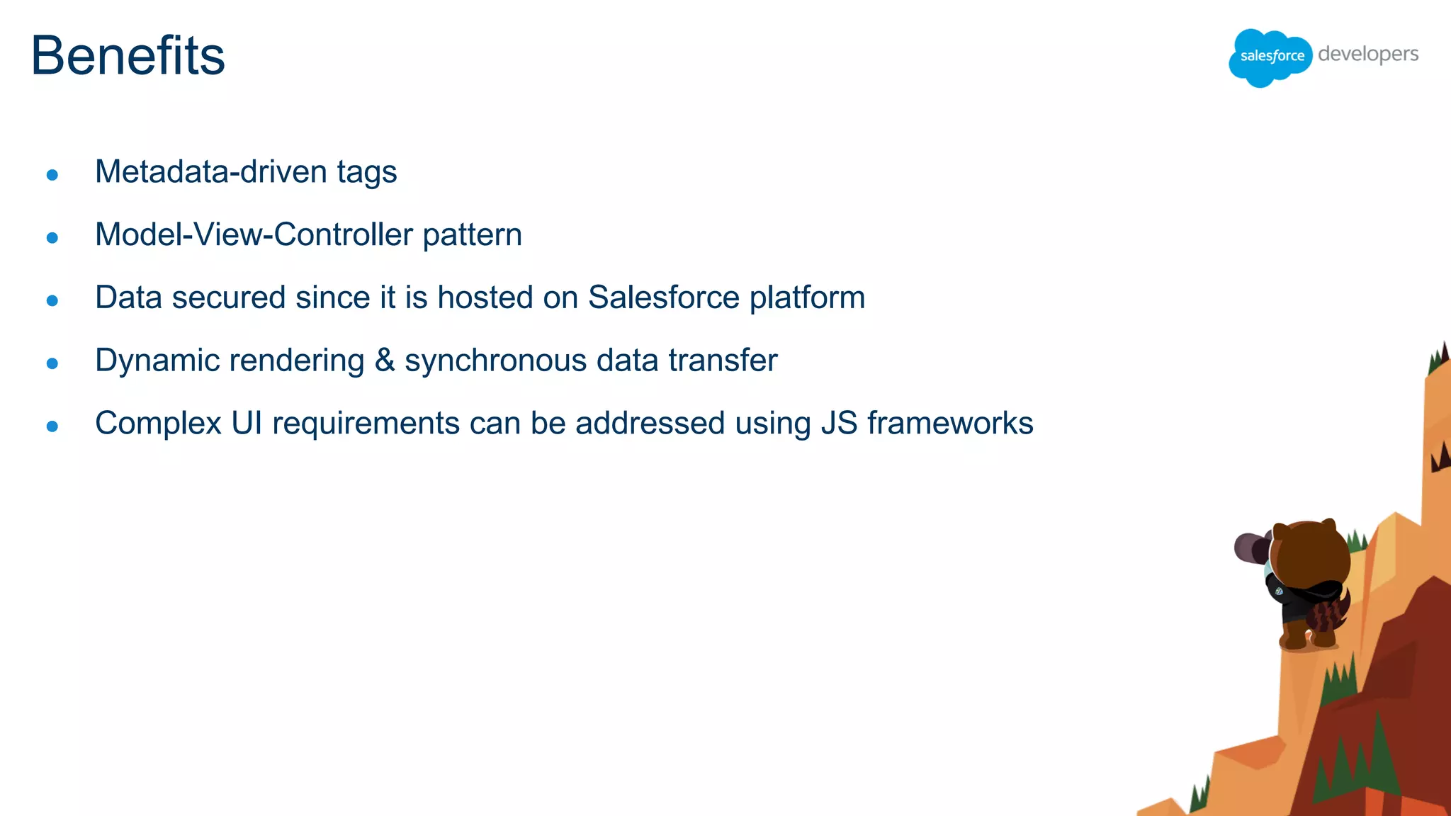 ● Metadata-driven tags
● Model-View-Controller pattern
● Data secured since it is hosted on Salesforce platform
● Dynamic rendering & synchronous data transfer
● Complex UI requirements can be addressed using JS frameworks
Benefits
 