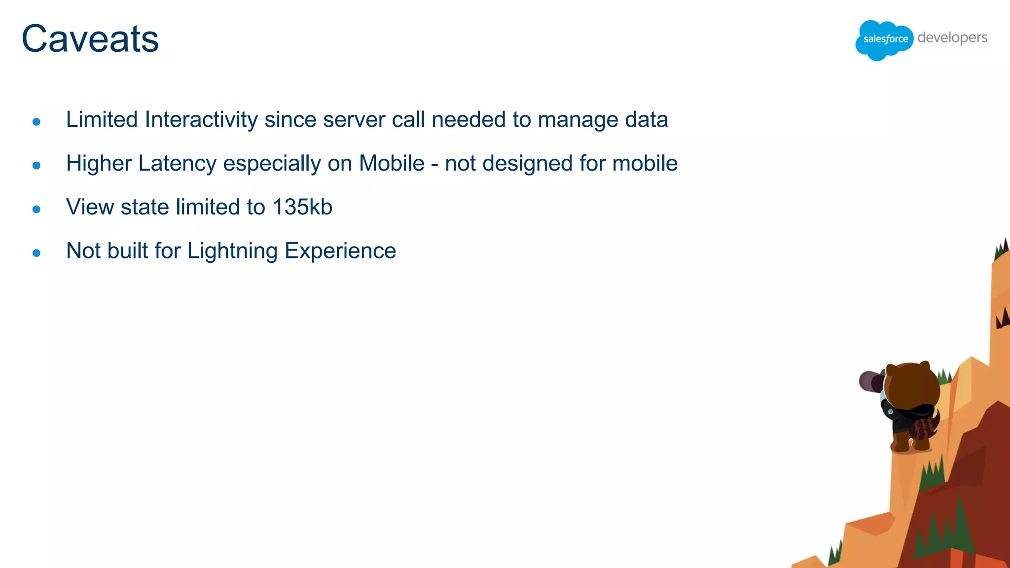 ● Limited Interactivity since server call needed to manage data
● Higher Latency especially on Mobile - not designed for mobile
● View state limited to 135kb
● Not built for Lightning Experience
Caveats
 