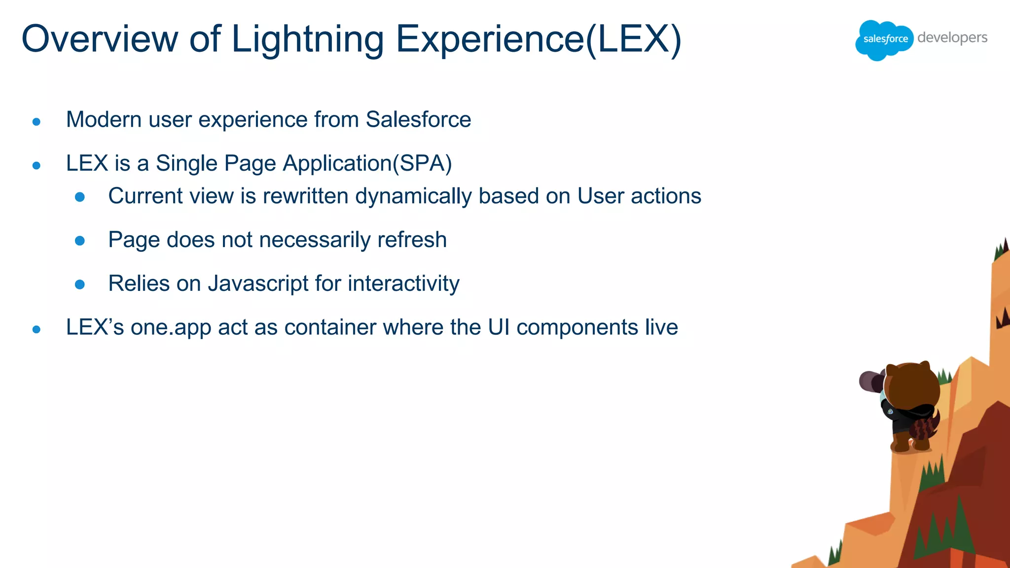 ● Modern user experience from Salesforce
● LEX is a Single Page Application(SPA)
● Current view is rewritten dynamically based on User actions
● Page does not necessarily refresh
● Relies on Javascript for interactivity
● LEX’s one.app act as container where the UI components live
Overview of Lightning Experience(LEX)
 