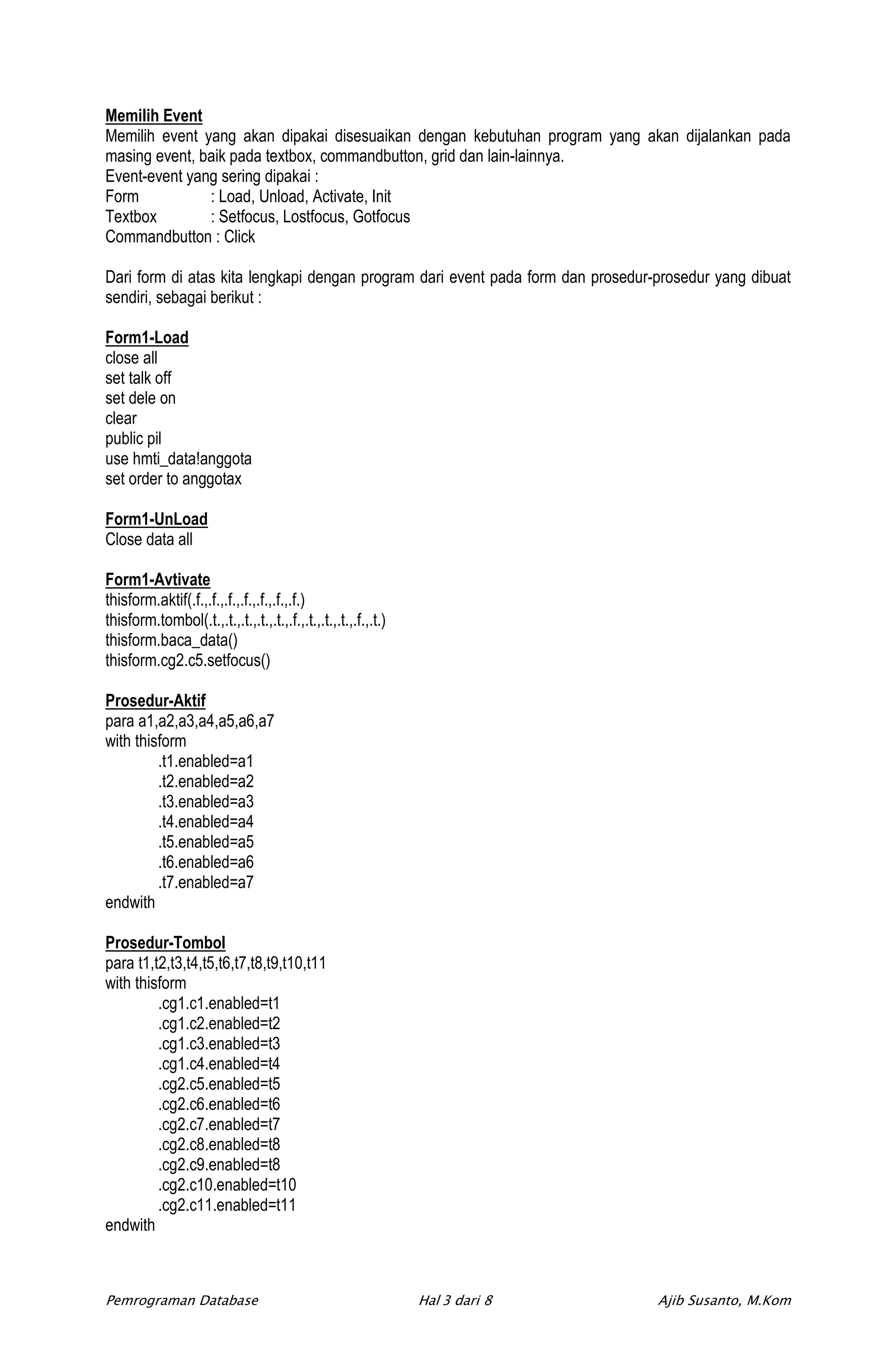 Memilih Event
Memilih event yang akan dipakai disesuaikan dengan kebutuhan program yang akan dijalankan pada
masing event, baik pada textbox, commandbutton, grid dan lain-lainnya.
Event-event yang sering dipakai :
Form           : Load, Unload, Activate, Init
Textbox        : Setfocus, Lostfocus, Gotfocus
Commandbutton : Click

Dari form di atas kita lengkapi dengan program dari event pada form dan prosedur-prosedur yang dibuat
sendiri, sebagai berikut :

Form1-Load
close all
set talk off
set dele on
clear
public pil
use hmti_data!anggota
set order to anggotax

Form1-UnLoad
Close data all

Form1-Avtivate
thisform.aktif(.f.,.f.,.f.,.f.,.f.,.f.,.f.)
thisform.tombol(.t.,.t.,.t.,.t.,.t.,.f.,.t.,.t.,.t.,.f.,.t.)
thisform.baca_data()
thisform.cg2.c5.setfocus()

Prosedur-Aktif
para a1,a2,a3,a4,a5,a6,a7
with thisform
         .t1.enabled=a1
         .t2.enabled=a2
         .t3.enabled=a3
         .t4.enabled=a4
         .t5.enabled=a5
         .t6.enabled=a6
         .t7.enabled=a7
endwith

Prosedur-Tombol
para t1,t2,t3,t4,t5,t6,t7,t8,t9,t10,t11
with thisform
         .cg1.c1.enabled=t1
         .cg1.c2.enabled=t2
         .cg1.c3.enabled=t3
         .cg1.c4.enabled=t4
         .cg2.c5.enabled=t5
         .cg2.c6.enabled=t6
         .cg2.c7.enabled=t7
         .cg2.c8.enabled=t8
         .cg2.c9.enabled=t8
         .cg2.c10.enabled=t10
         .cg2.c11.enabled=t11
endwith



Pemrograman Database                                           Hal 3 dari 8      Ajib Susanto, M.Kom
 
