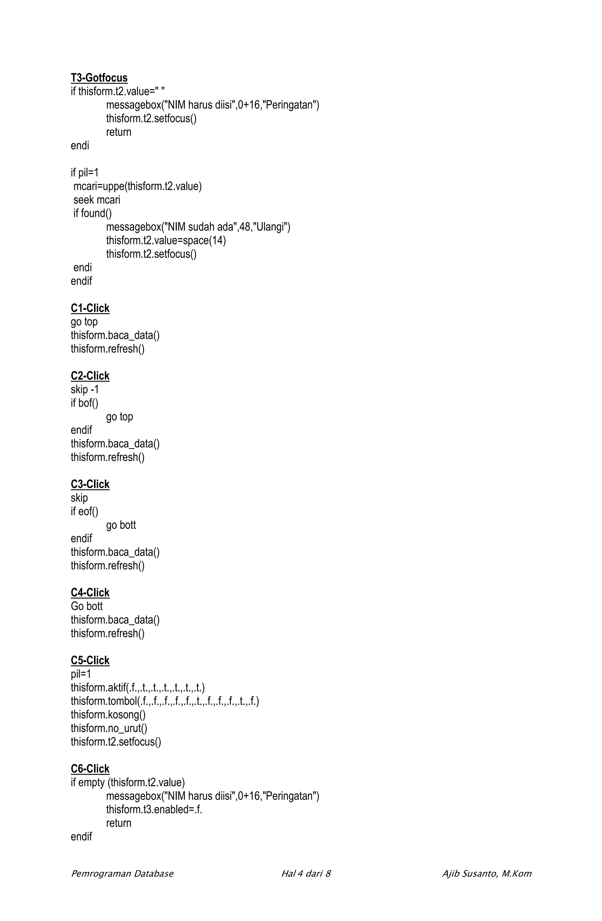 T3-Gotfocus
if thisform.t2.value=" "
          messagebox("NIM harus diisi",0+16,"Peringatan")
          thisform.t2.setfocus()
          return
endi

if pil=1
 mcari=uppe(thisform.t2.value)
 seek mcari
 if found()
         messagebox("NIM sudah ada",48,"Ulangi")
         thisform.t2.value=space(14)
         thisform.t2.setfocus()
 endi
endif

C1-Click
go top
thisform.baca_data()
thisform.refresh()

C2-Click
skip -1
if bof()
         go top
endif
thisform.baca_data()
thisform.refresh()

C3-Click
skip
if eof()
         go bott
endif
thisform.baca_data()
thisform.refresh()

C4-Click
Go bott
thisform.baca_data()
thisform.refresh()

C5-Click
pil=1
thisform.aktif(.f.,.t.,.t.,.t.,.t.,.t.,.t.)
thisform.tombol(.f.,.f.,.f.,.f.,.f.,.t.,.f.,.f.,.f.,.t.,.f.)
thisform.kosong()
thisform.no_urut()
thisform.t2.setfocus()

C6-Click
if empty (thisform.t2.value)
         messagebox("NIM harus diisi",0+16,"Peringatan")
         thisform.t3.enabled=.f.
         return
endif


Pemrograman Database                                           Hal 4 dari 8   Ajib Susanto, M.Kom
 