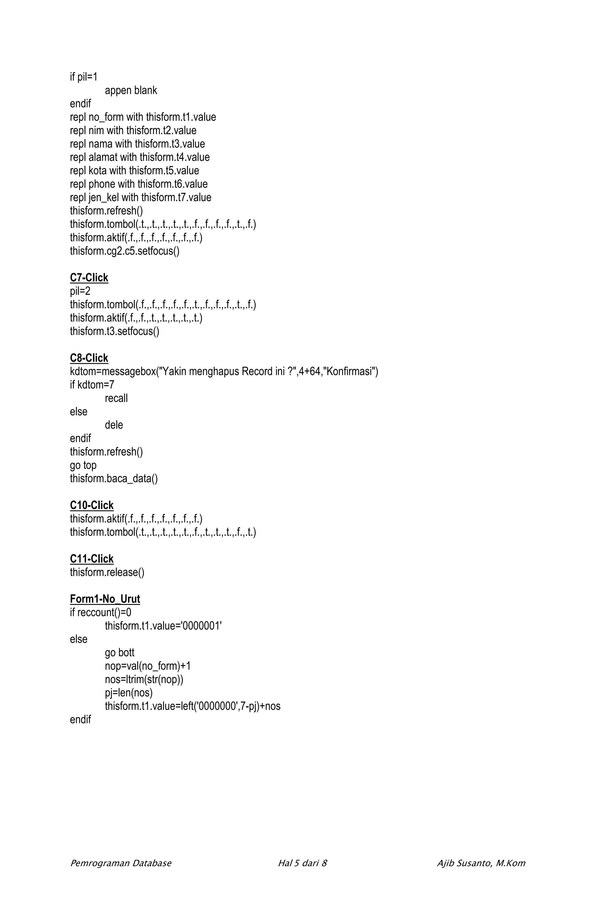 if pil=1
         appen blank
endif
repl no_form with thisform.t1.value
repl nim with thisform.t2.value
repl nama with thisform.t3.value
repl alamat with thisform.t4.value
repl kota with thisform.t5.value
repl phone with thisform.t6.value
repl jen_kel with thisform.t7.value
thisform.refresh()
thisform.tombol(.t.,.t.,.t.,.t.,.t.,.f.,.f.,.f.,.f.,.t.,.f.)
thisform.aktif(.f.,.f.,.f.,.f.,.f.,.f.,.f.)
thisform.cg2.c5.setfocus()

C7-Click
pil=2
thisform.tombol(.f.,.f.,.f.,.f.,.f.,.t.,.f.,.f.,.f.,.t.,.f.)
thisform.aktif(.f.,.f.,.t.,.t.,.t.,.t.,.t.)
thisform.t3.setfocus()

C8-Click
kdtom=messagebox("Yakin menghapus Record ini ?",4+64,"Konfirmasi")
if kdtom=7
        recall
else
        dele
endif
thisform.refresh()
go top
thisform.baca_data()

C10-Click
thisform.aktif(.f.,.f.,.f.,.f.,.f.,.f.,.f.)
thisform.tombol(.t.,.t.,.t.,.t.,.t.,.f.,.t.,.t.,.t.,.f.,.t.)

C11-Click
thisform.release()

Form1-No_Urut
if reccount()=0
         thisform.t1.value='0000001'
else
         go bott
         nop=val(no_form)+1
         nos=ltrim(str(nop))
         pj=len(nos)
         thisform.t1.value=left('0000000',7-pj)+nos
endif




Pemrograman Database                                           Hal 5 dari 8   Ajib Susanto, M.Kom
 