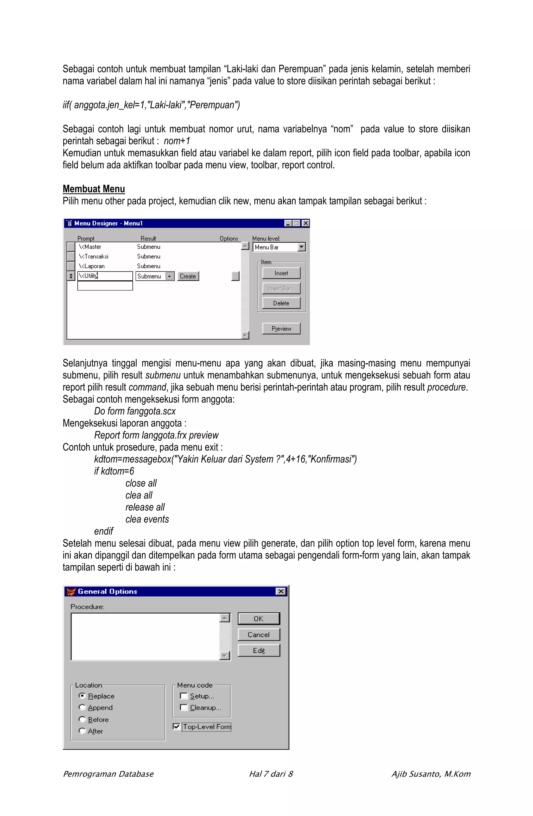 Sebagai contoh untuk membuat tampilan “Laki-laki dan Perempuan” pada jenis kelamin, setelah memberi
nama variabel dalam hal ini namanya “jenis” pada value to store diisikan perintah sebagai berikut :

iif( anggota.jen_kel=1,"Laki-laki","Perempuan")

Sebagai contoh lagi untuk membuat nomor urut, nama variabelnya “nom” pada value to store diisikan
perintah sebagai berikut : nom+1
Kemudian untuk memasukkan field atau variabel ke dalam report, pilih icon field pada toolbar, apabila icon
field belum ada aktifkan toolbar pada menu view, toolbar, report control.

Membuat Menu
Pilih menu other pada project, kemudian clik new, menu akan tampak tampilan sebagai berikut :




Selanjutnya tinggal mengisi menu-menu apa yang akan dibuat, jika masing-masing menu mempunyai
submenu, pilih result submenu untuk menambahkan submenunya, untuk mengeksekusi sebuah form atau
report pilih result command, jika sebuah menu berisi perintah-perintah atau program, pilih result procedure.
Sebagai contoh mengeksekusi form anggota:
         Do form fanggota.scx
Mengeksekusi laporan anggota :
         Report form langgota.frx preview
Contoh untuk prosedure, pada menu exit :
         kdtom=messagebox("Yakin Keluar dari System ?",4+16,"Konfirmasi")
         if kdtom=6
                   close all
                   clea all
                   release all
                   clea events
         endif
Setelah menu selesai dibuat, pada menu view pilih generate, dan pilih option top level form, karena menu
ini akan dipanggil dan ditempelkan pada form utama sebagai pengendali form-form yang lain, akan tampak
tampilan seperti di bawah ini :




Pemrograman Database                              Hal 7 dari 8                         Ajib Susanto, M.Kom
 