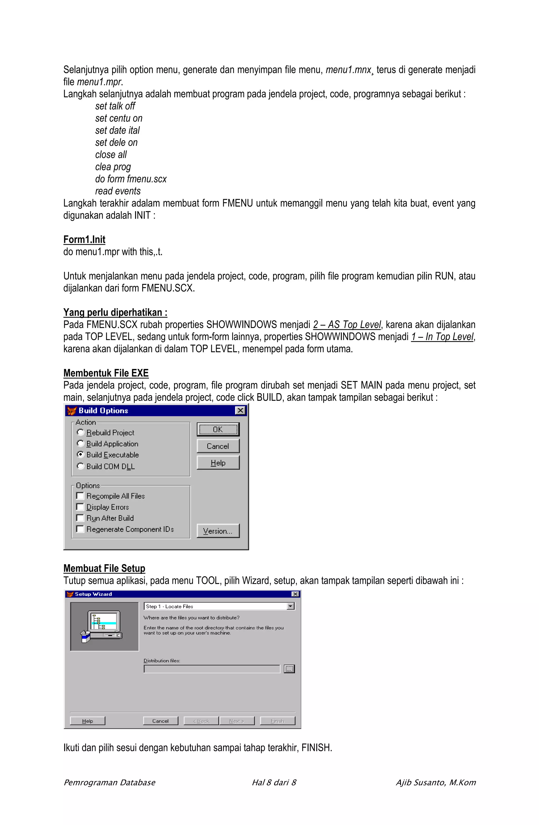 Selanjutnya pilih option menu, generate dan menyimpan file menu, menu1.mnx¸ terus di generate menjadi
file menu1.mpr.
Langkah selanjutnya adalah membuat program pada jendela project, code, programnya sebagai berikut :
        set talk off
        set centu on
        set date ital
        set dele on
        close all
        clea prog
        do form fmenu.scx
        read events
Langkah terakhir adalam membuat form FMENU untuk memanggil menu yang telah kita buat, event yang
digunakan adalah INIT :

Form1.Init
do menu1.mpr with this,.t.

Untuk menjalankan menu pada jendela project, code, program, pilih file program kemudian pilin RUN, atau
dijalankan dari form FMENU.SCX.

Yang perlu diperhatikan :
Pada FMENU.SCX rubah properties SHOWWINDOWS menjadi 2 – AS Top Level, karena akan dijalankan
pada TOP LEVEL, sedang untuk form-form lainnya, properties SHOWWINDOWS menjadi 1 – In Top Level,
karena akan dijalankan di dalam TOP LEVEL, menempel pada form utama.

Membentuk File EXE
Pada jendela project, code, program, file program dirubah set menjadi SET MAIN pada menu project, set
main, selanjutnya pada jendela project, code click BUILD, akan tampak tampilan sebagai berikut :




Membuat File Setup
Tutup semua aplikasi, pada menu TOOL, pilih Wizard, setup, akan tampak tampilan seperti dibawah ini :




Ikuti dan pilih sesui dengan kebutuhan sampai tahap terakhir, FINISH.


Pemrograman Database                            Hal 8 dari 8                       Ajib Susanto, M.Kom
 