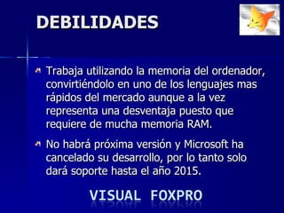 DEBILIDADES Trabaja utilizando la memoria de l  ordenador ,  convirtiéndolo  en uno de los lenguajes mas rápidos del mercado aunque a la vez representa una desventaja puesto que requiere de mucha memoria RAM.  No habrá próxima versión y Microsoft ha cancelado su desarrollo, por lo tanto solo dará soporte hasta el año 2015. 