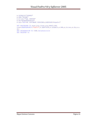 m.USUARIO=”JPEREZ”
m.PWD=”MIPWD”
m.Driver=”SQL SERVER”
m.Db=”MIBASEDEDATOS”
m.adi=”APP=MI SOFTWARE PERSONAL;LANGUAGE=Español”

SET PROCEDURE TO base.prg,conex.prg,EXECU.PRG
cone=CREATEOBJECT("EXECU",m.SERVIDOR,m.USUARIO,m.PWD,m.Driver,m.Db,m.a
di)
SET DATASESSION TO CONE.DataSessionId
SET DELETED on




                                                                    !$
 