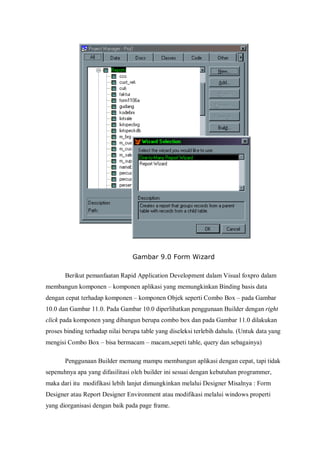 Gambar 9.0 Form Wizard

       Berikut pemanfaatan Rapid Application Development dalam Visual foxpro dalam
membangun komponen – komponen aplikasi yang memungkinkan Binding basis data
dengan cepat terhadap komponen – komponen Objek seperti Combo Box – pada Gambar
10.0 dan Gambar 11.0. Pada Gambar 10.0 diperlihatkan penggunaan Builder dengan right
click pada komponen yang dibangun berupa combo box dan pada Gambar 11.0 dilakukan
proses binding terhadap nilai berupa table yang diseleksi terlebih dahulu. (Untuk data yang
mengisi Combo Box – bisa bermacam – macam,sepeti table, query dan sebagainya)

       Penggunaan Builder memang mampu membangun aplikasi dengan cepat, tapi tidak
sepenuhnya apa yang difasilitasi oleh builder ini sesuai dengan kebutuhan programmer,
maka dari itu modifikasi lebih lanjut dimungkinkan melalui Designer Misalnya : Form
Designer atau Report Designer Environment atau modifikasi melalui windows properti
yang diorganisasi dengan baik pada page frame.
 
