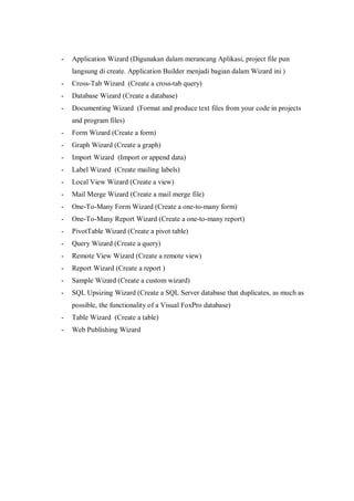 -   Application Wizard (Digunakan dalam merancang Aplikasi, project file pun
    langsung di create. Application Builder menjadi bagian dalam Wizard ini )
-   Cross-Tab Wizard (Create a cross-tab query)
-   Database Wizard (Create a database)
-   Documenting Wizard (Format and produce text files from your code in projects
    and program files)
-   Form Wizard (Create a form)
-   Graph Wizard (Create a graph)
-   Import Wizard (Import or append data)
-   Label Wizard (Create mailing labels)
-   Local View Wizard (Create a view)
-   Mail Merge Wizard (Create a mail merge file)
-   One-To-Many Form Wizard (Create a one-to-many form)
-   One-To-Many Report Wizard (Create a one-to-many report)
-   PivotTable Wizard (Create a pivot table)
-   Query Wizard (Create a query)
-   Remote View Wizard (Create a remote view)
-   Report Wizard (Create a report )
-   Sample Wizard (Create a custom wizard)
-   SQL Upsizing Wizard (Create a SQL Server database that duplicates, as much as
    possible, the functionality of a Visual FoxPro database)
-   Table Wizard (Create a table)
-   Web Publishing Wizard
 