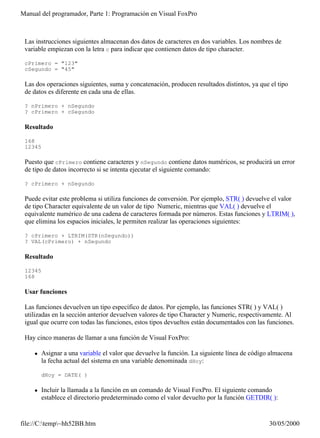Manual del programador, Parte 1: Programación en Visual FoxPro



 Las instrucciones siguientes almacenan dos datos de caracteres en dos variables. Los nombres de
 variable empiezan con la letra c para indicar que contienen datos de tipo character.

 cPrimero = "123"
 cSegundo = "45"

 Las dos operaciones siguientes, suma y concatenación, producen resultados distintos, ya que el tipo
 de datos es diferente en cada una de ellas.

 ? nPrimero + nSegundo
 ? cPrimero + cSegundo

 Resultado

 168
 12345

 Puesto que cPrimero contiene caracteres y nSegundo contiene datos numéricos, se producirá un error
 de tipo de datos incorrecto si se intenta ejecutar el siguiente comando:

 ? cPrimero + nSegundo

 Puede evitar este problema si utiliza funciones de conversión. Por ejemplo, STR( ) devuelve el valor
 de tipo Character equivalente de un valor de tipo Numeric, mientras que VAL( ) devuelve el
 equivalente numérico de una cadena de caracteres formada por números. Estas funciones y LTRIM( ),
 que elimina los espacios iniciales, le permiten realizar las operaciones siguientes:

 ? cPrimero + LTRIM(STR(nSegundo))
 ? VAL(cPrimero) + nSegundo

 Resultado

 12345
 168

 Usar funciones

 Las funciones devuelven un tipo específico de datos. Por ejemplo, las funciones STR( ) y VAL( )
 utilizadas en la sección anterior devuelven valores de tipo Character y Numeric, respectivamente. Al
 igual que ocurre con todas las funciones, estos tipos devueltos están documentados con las funciones.

 Hay cinco maneras de llamar a una función de Visual FoxPro:

    l    Asignar a una variable el valor que devuelve la función. La siguiente línea de código almacena
         la fecha actual del sistema en una variable denominada dHoy:

         dHoy = DATE( )

    l    Incluir la llamada a la función en un comando de Visual FoxPro. El siguiente comando
         establece el directorio predeterminado como el valor devuelto por la función GETDIR( ):


file://C:temp~hh52BB.htm                                                                    30/05/2000
 