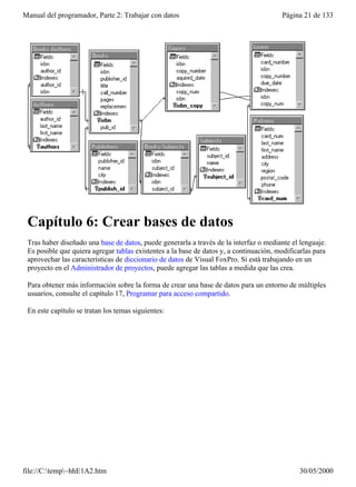 Manual del programador, Parte 2: Trabajar con datos                                     Página 21 de 133




 Capítulo 6: Crear bases de datos
 Tras haber diseñado una base de datos, puede generarla a través de la interfaz o mediante el lenguaje.
 Es posible que quiera agregar tablas existentes a la base de datos y, a continuación, modificarlas para
 aprovechar las características de diccionario de datos de Visual FoxPro. Si está trabajando en un
 proyecto en el Administrador de proyectos, puede agregar las tablas a medida que las crea.

 Para obtener más información sobre la forma de crear una base de datos para un entorno de múltiples
 usuarios, consulte el capítulo 17, Programar para acceso compartido.

 En este capítulo se tratan los temas siguientes:




file://C:temp~hhE1A2.htm                                                                    30/05/2000
 