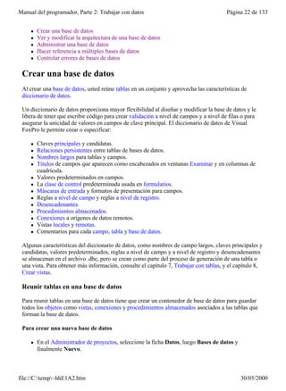 Manual del programador, Parte 2: Trabajar con datos                                      Página 22 de 133


     l   Crear una base de datos
     l   Ver y modificar la arquitectura de una base de datos
     l   Administrar una base de datos
     l   Hacer referencia a múltiples bases de datos
     l   Controlar errores de bases de datos

 Crear una base de datos
 Al crear una base de datos, usted reúne tablas en un conjunto y aprovecha las características de
 diccionario de datos.

 Un diccionario de datos proporciona mayor flexibilidad al diseñar y modificar la base de datos y le
 libera de tener que escribir código para crear validación a nivel de campos y a nivel de filas o para
 asegurar la unicidad de valores en campos de clave principal. El diccionario de datos de Visual
 FoxPro le permite crear o especificar:

     l   Claves principales y candidatas.
     l   Relaciones persistentes entre tablas de bases de datos.
     l   Nombres largos para tablas y campos.
     l   Títulos de campos que aparecen como encabezados en ventanas Examinar y en columnas de
         cuadrícula.
     l   Valores predeterminados en campos.
     l   La clase de control predeterminada usada en formularios.
     l   Máscaras de entrada y formatos de presentación para campos.
     l   Reglas a nivel de campo y reglas a nivel de registro.
     l   Desencadenantes.
     l   Procedimientos almacenados.
     l   Conexiones a orígenes de datos remotos.
     l   Vistas locales y remotas.
     l   Comentarios para cada campo, tabla y base de datos.

 Algunas características del diccionario de datos, como nombres de campo largos, claves principales y
 candidatas, valores predeterminados, reglas a nivel de campo y a nivel de registro y desencadenantes
 se almacenan en el archivo .dbc, pero se crean como parte del proceso de generación de una tabla o
 una vista. Para obtener más información, consulte el capítulo 7, Trabajar con tablas, y el capítulo 8,
 Crear vistas.

 Reunir tablas en una base de datos

 Para reunir tablas en una base de datos tiene que crear un contenedor de base de datos para guardar
 todos los objetos como vistas, conexiones y procedimientos almacenados asociados a las tablas que
 forman la base de datos.

 Para crear una nueva base de datos

     l   En el Administrador de proyectos, seleccione la ficha Datos, luego Bases de datos y
         finalmente Nuevo.



file://C:temp~hhE1A2.htm                                                                     30/05/2000
 