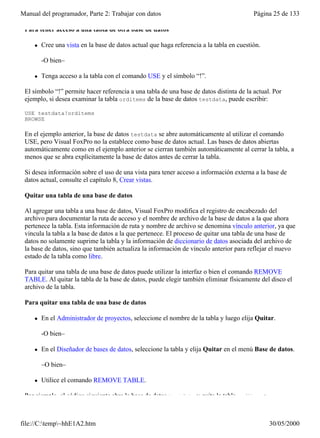 Manual del programador, Parte 2: Trabajar con datos                                        Página 25 de 133

 Para tener acceso a una tabla de otra base de datos

     l   Cree una vista en la base de datos actual que haga referencia a la tabla en cuestión.

         -O bien–

     l   Tenga acceso a la tabla con el comando USE y el símbolo “!”.

 El símbolo “!” permite hacer referencia a una tabla de una base de datos distinta de la actual. Por
 ejemplo, si desea examinar la tabla orditems de la base de datos testdata, puede escribir:

 USE testdata!orditems
 BROWSE

 En el ejemplo anterior, la base de datos testdata se abre automáticamente al utilizar el comando
 USE, pero Visual FoxPro no la establece como base de datos actual. Las bases de datos abiertas
 automáticamente como en el ejemplo anterior se cierran también automáticamente al cerrar la tabla, a
 menos que se abra explícitamente la base de datos antes de cerrar la tabla.

 Si desea información sobre el uso de una vista para tener acceso a información externa a la base de
 datos actual, consulte el capítulo 8, Crear vistas.

 Quitar una tabla de una base de datos

 Al agregar una tabla a una base de datos, Visual FoxPro modifica el registro de encabezado del
 archivo para documentar la ruta de acceso y el nombre de archivo de la base de datos a la que ahora
 pertenece la tabla. Esta información de ruta y nombre de archivo se denomina vínculo anterior, ya que
 vincula la tabla a la base de datos a la que pertenece. El proceso de quitar una tabla de una base de
 datos no solamente suprime la tabla y la información de diccionario de datos asociada del archivo de
 la base de datos, sino que también actualiza la información de vínculo anterior para reflejar el nuevo
 estado de la tabla como libre.

 Para quitar una tabla de una base de datos puede utilizar la interfaz o bien el comando REMOVE
 TABLE. Al quitar la tabla de la base de datos, puede elegir también eliminar físicamente del disco el
 archivo de la tabla.

 Para quitar una tabla de una base de datos

     l   En el Administrador de proyectos, seleccione el nombre de la tabla y luego elija Quitar.

         -O bien–

     l   En el Diseñador de bases de datos, seleccione la tabla y elija Quitar en el menú Base de datos.

         –O bien–

     l   Utilice el comando REMOVE TABLE.

 Por ejemplo, el código siguiente abre la base de datos testdata y quita la tabla orditems:



file://C:temp~hhE1A2.htm                                                                       30/05/2000
 