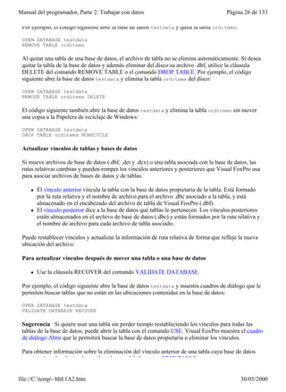 Manual del programador, Parte 2: Trabajar con datos                                      Página 26 de 133

 Por ejemplo, el código siguiente abre la base de datos testdata y quita la tabla orditems:

 OPEN DATABASE testdata
 REMOVE TABLE orditems

 Al quitar una tabla de una base de datos, el archivo de tabla no se elimina automáticamente. Si desea
 quitar la tabla de la base de datos y además eliminar del disco su archivo .dbf, utilice la cláusula
 DELETE del comando REMOVE TABLE o el comando DROP TABLE. Por ejemplo, el código
 siguiente abre la base de datos testdata y elimina la tabla orditems del disco:

 OPEN DATABASE testdata
 REMOVE TABLE orditems DELETE

 El código siguiente también abre la base de datos testdata y elimina la tabla orditems sin mover
 una copia a la Papelera de reciclaje de Windows:

 OPEN DATABASE testdata
 DROP TABLE orditems NORECYCLE

 Actualizar vínculos de tablas y bases de datos

 Si mueve archivos de base de datos (.dbf, .dct y .dcx) o una tabla asociada con la base de datos, las
 rutas relativas cambian y pueden romper los vínculos anteriores y posteriores que Visual FoxPro usa
 para asociar archivos de bases de datos y de tablas:

     l   El vínculo anterior vincula la tabla con la base de datos propietaria de la tabla. Está formado
         por la ruta relativa y el nombre de archivo para el archivo .dbc asociado a la tabla, y está
         almacenado en el encabezado del archivo de tabla de Visual FoxPro (.dbf).
     l   El vínculo posterior dice a la base de datos qué tablas le pertenecen. Los vínculos posteriores
         están almacenados en el archivo de base de datos (.dbc) y están formados por la ruta relativa y
         el nombre de archivo para cada archivo de tabla asociado.

 Puede restablecer vínculos y actualizar la información de ruta relativa de forma que refleje la nueva
 ubicación del archivo.

 Para actualizar vínculos después de mover una tabla o una base de datos

     l   Use la cláusula RECOVER del comando VALIDATE DATABASE.

 Por ejemplo, el código siguiente abre la base de datos testdata y muestra cuadros de diálogo que le
 permiten buscar tablas que no están en las ubicaciones contenidas en la base de datos:

 OPEN DATABASE testdata
 VALIDATE DATABASE RECOVER

 Sugerencia Si quiere usar una tabla sin perder tiempo restableciendo los vínculos para todas las
 tablas de la base de datos, puede abrir la tabla con el comando USE. Visual FoxPro muestra el cuadro
 de diálogo Abrir que le permitirá buscar la base de datos propietaria o eliminar los vínculos.

 Para obtener información sobre la eliminación del vínculo anterior de una tabla cuya base de datos
 propietaria se ha eliminado accidentalmente del disco, vea FREE TABLE.


file://C:temp~hhE1A2.htm                                                                     30/05/2000
 