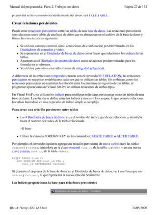 Manual del programador, Parte 2: Trabajar con datos                                       Página 27 de 133

 propietaria se ha eliminado accidentalmente del disco, vea FREE TABLE.

 Crear relaciones persistentes

 Puede crear relaciones persistentes entre las tablas de una base de datos. Las relaciones persistentes
 son relaciones entre tablas de una base de datos que se almacenan en el archivo de la base de datos y
 tienen las características siguientes:

     l   Se utilizan automáticamente como condiciones de combinación predeterminadas en los
         Diseñadores de consultas y vistas.
     l   Se representan en el Diseñador de bases de datos como líneas que relacionan los índices de las
         tablas.
     l   Aparecen en el Diseñador de entorno de datos como relaciones predeterminadas para los
         formularios e informes.
     l   Se utilizan para almacenar información de integridad referencial.

 A diferencia de las relaciones temporales creadas con el comando SET RELATION, las relaciones
 persistentes no necesitan restablecerse cada vez que se utilizan las tablas. Sin embargo, como las
 relaciones persistentes no controlan la relación entre los punteros de registros de las tablas, al
 programar aplicaciones de Visual FoxPro se utilizan relaciones de ambos tipos.

 En Visual FoxPro se utilizan los índices para establecer relaciones persistentes entre las tablas de una
 base de datos. La relación se define entre los índices y no entre los campos, lo que permite relacionar
 las tablas basándose en una expresión de índice simple o compleja.

 Para crear una relación persistente entre tablas

     l   En el Diseñador de bases de datos, elija el nombre del índice que desee relacionar y arrástrelo
         hasta el nombre del índice de la tabla relacionada.

         –O bien–

     l   Utilice la cláusula FOREIGN KEY en los comandos CREATE TABLE o ALTER TABLE.

 Por ejemplo, el comando siguiente agrega una relación persistente de uno a varios entre las tablas
 customer y orders, basándose en la clave principal cust_id de la tabla customer y en una nueva
 clave externa, cust_id, de la tabla orders:

 ALTER TABLE orders;
    ADD FOREIGN KEY cust_id TAG ;
       cust_id REFERENCES customer

 Si examina el esquema de la base de datos en el Diseñador de bases de datos, verá una línea que une
 orders y customer, lo que representa la nueva relación persistente.

 Los índices proporcionan la base para relaciones persistentes




file://C:temp~hhE1A2.htm                                                                      30/05/2000
 