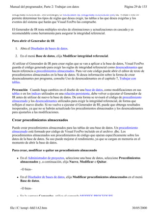 Manual del programador, Parte 2: Trabajar con datos                                     Página 29 de 133

 integridad referencial. Sin embargo, el Generador de integridad referencial (IR) de Visual FoxPro
 permite determinar los tipos de reglas que desea exigir, las tablas a las que desea exigirlas y los
 eventos del sistema que harán que Visual FoxPro las compruebe.

 El Generador de IR trata múltiples niveles de eliminaciones y actualizaciones en cascada y es
 recomendable como herramienta para asegurar la integridad referencial.

 Para abrir el Generador de IR

   1. Abra el Diseñador de bases de datos.

   2. En el menú Base de datos, elija Modificar integridad referencial.

 Al utilizar el Generador de IR para crear reglas que se van a aplicar a la base de datos, Visual FoxPro
 guarda el código generado para exigir las reglas de integridad referencial como desencadenantes que
 hacen referencia a procedimientos almacenados. Para ver este código puede abrir el editor de texto de
 procedimientos almacenados en la base de datos. Si desea información sobre la forma de crear
 desencadenantes por programa, consulte Uso de desencadenantes en el capítulo 7, Trabajar con
 tablas.

 Precaución Cuando haga cambios en el diseño de una base de datos, como modificaciones en sus
 tablas o en los índices utilizados en una relación persistente, debe volver a ejecutar el Generador de
 IR antes de utilizar de nuevo la base de datos. De esta forma se revisará el código de procedimiento
 almacenado y los desencadenantes utilizados para exigir la integridad referencial, de forma que
 reflejen el nuevo diseño. Si no vuelve a ejecutar el Generador de RI, puede que obtenga resultados
 inesperados, ya que no se habrán actualizado los procedimientos almacenados y los desencadenantes
 para ajustarlos a las modificaciones.

 Crear procedimientos almacenados

 Puede crear procedimientos almacenados para las tablas de una base de datos. Un procedimiento
 almacenado está formado por código de Visual FoxPro incluido en el archivo .dbc. Los
 procedimientos almacenados son procedimientos de código que operan específicamente sobre los
 datos de la base de datos. Su uso puede mejorar el rendimiento, ya que se cargan en memoria en el
 momento de abrir la base de datos.

 Para crear, modificar o quitar un procedimiento almacenado

     l   En el Administrador de proyectos, seleccione una base de datos, seleccione Procedimientos
         almacenados y, a continuación, elija Nuevo, Modificar o Quitar.

         –O bien–

     l   En el Diseñador de bases de datos, elija Modificar procedimientos almacenados en el menú
         Base de datos.

         –O bien–

     l   En la ventana Comandos, utilice el comando MODIFY PROCEDURE.


file://C:temp~hhE1A2.htm                                                                    30/05/2000
 