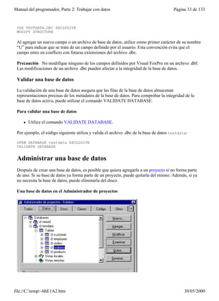 Manual del programador, Parte 2: Trabajar con datos                                     Página 33 de 133
 estructura de Testdata.dbc:

 USE TESTDATA.DBC EXCLUSIVE
 MODIFY STRUCTURE

 Al agregar un nuevo campo o un archivo de base de datos, utilice como primer carácter de su nombre
 “U” para indicar que se trata de un campo definido por el usuario. Esta convención evita que el
 campo entre en conflicto con futuras extensiones del archivo .dbc.

 Precaución No modifique ninguno de los campos definidos por Visual FoxPro en un archivo .dbf.
 Las modificaciones de un archivo .dbc pueden afectar a la integridad de la base de datos.

 Validar una base de datos

 La validación de una base de datos asegura que las filas de la base de datos almacenan
 representaciones precisas de los metadatos de la base de datos. Para comprobar la integridad de la
 base de datos activa, puede utilizar el comando VALIDATE DATABASE.

 Para validar una base de datos

     l   Utilice el comando VALIDATE DATABASE.

 Por ejemplo, el código siguiente utiliza y valida el archivo .dbc de la base de datos testdata:

 OPEN DATABASE testdata EXCLUSIVE
 VALIDATE DATABASE


 Administrar una base de datos
 Después de crear una base de datos, es posible que quiera agregarla a un proyecto si no forma parte
 de uno. Si su base de datos ya forma parte de un proyecto, puede quitarla del mismo. Además, si ya
 no necesita la base de datos, puede eliminarla del disco.

 Una base de datos en el Administrador de proyectos




file://C:temp~hhE1A2.htm                                                                    30/05/2000
 